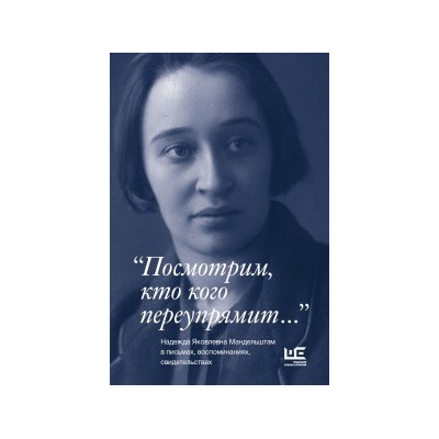 "Посмотрим, кто кого переупрямит...". Надежда Яковлевна Мандельштам в письмах, воспоминаниях, свидетельствах