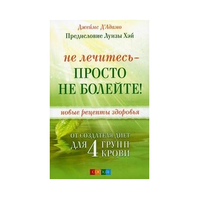 Не лечитесь - просто не болейте! Новые рецепты здоровья от создателя диет для 4 групп крови