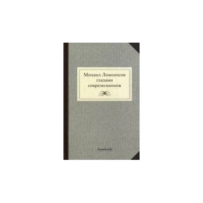 Михаил Ломоносов глазами современников. Документы, письма, записки, статьи, эпитафии и панегирики, надписи